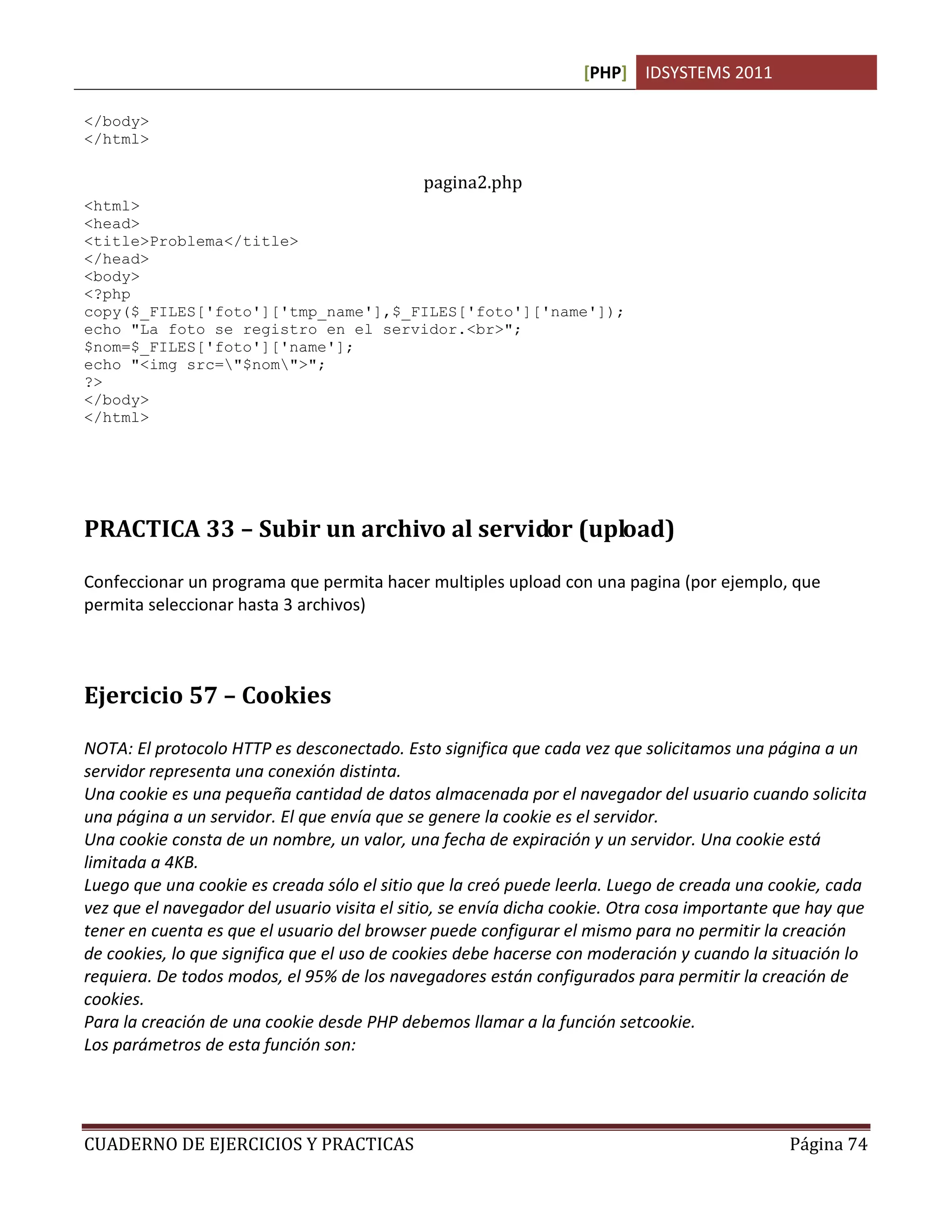 [PHP] IDSYSTEMS 2011
CUADERNO DE EJERCICIOS Y PRACTICAS Página 74
</body>
</html>
pagina2.php
<html>
<head>
<title>Problema</title>
</head>
<body>
<?php
copy($_FILES['foto']['tmp_name'],$_FILES['foto']['name']);
echo "La foto se registro en el servidor.<br>";
$nom=$_FILES['foto']['name'];
echo "<img src="$nom">";
?>
</body>
</html>
PRACTICA 33 – Subir un archivo al servidor (upload)
Confeccionar un programa que permita hacer multiples upload con una pagina (por ejemplo, que
permita seleccionar hasta 3 archivos)
Ejercicio 57 – Cookies
NOTA: El protocolo HTTP es desconectado. Esto significa que cada vez que solicitamos una página a un
servidor representa una conexión distinta.
Una cookie es una pequeña cantidad de datos almacenada por el navegador del usuario cuando solicita
una página a un servidor. El que envía que se genere la cookie es el servidor.
Una cookie consta de un nombre, un valor, una fecha de expiración y un servidor. Una cookie está
limitada a 4KB.
Luego que una cookie es creada sólo el sitio que la creó puede leerla. Luego de creada una cookie, cada
vez que el navegador del usuario visita el sitio, se envía dicha cookie. Otra cosa importante que hay que
tener en cuenta es que el usuario del browser puede configurar el mismo para no permitir la creación
de cookies, lo que significa que el uso de cookies debe hacerse con moderación y cuando la situación lo
requiera. De todos modos, el 95% de los navegadores están configurados para permitir la creación de
cookies.
Para la creación de una cookie desde PHP debemos llamar a la función setcookie.
Los parámetros de esta función son:
 