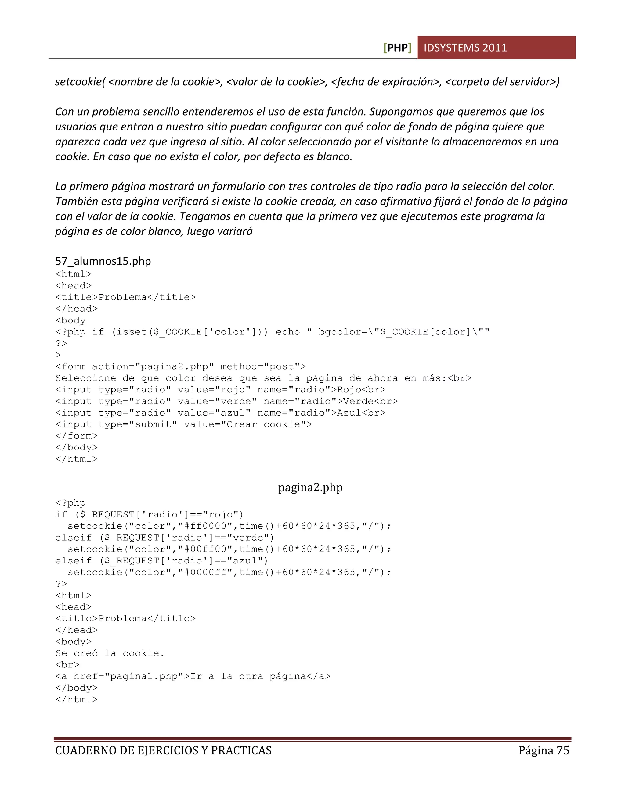 [PHP] IDSYSTEMS 2011
CUADERNO DE EJERCICIOS Y PRACTICAS Página 75
setcookie( <nombre de la cookie>, <valor de la cookie>, <fecha de expiración>, <carpeta del servidor>)
Con un problema sencillo entenderemos el uso de esta función. Supongamos que queremos que los
usuarios que entran a nuestro sitio puedan configurar con qué color de fondo de página quiere que
aparezca cada vez que ingresa al sitio. Al color seleccionado por el visitante lo almacenaremos en una
cookie. En caso que no exista el color, por defecto es blanco.
La primera página mostrará un formulario con tres controles de tipo radio para la selección del color.
También esta página verificará si existe la cookie creada, en caso afirmativo fijará el fondo de la página
con el valor de la cookie. Tengamos en cuenta que la primera vez que ejecutemos este programa la
página es de color blanco, luego variará
57_alumnos15.php
<html>
<head>
<title>Problema</title>
</head>
<body
<?php if (isset($_COOKIE['color'])) echo " bgcolor="$_COOKIE[color]""
?>
>
<form action="pagina2.php" method="post">
Seleccione de que color desea que sea la página de ahora en más:<br>
<input type="radio" value="rojo" name="radio">Rojo<br>
<input type="radio" value="verde" name="radio">Verde<br>
<input type="radio" value="azul" name="radio">Azul<br>
<input type="submit" value="Crear cookie">
</form>
</body>
</html>
pagina2.php
<?php
if ($_REQUEST['radio']=="rojo")
setcookie("color","#ff0000",time()+60*60*24*365,"/");
elseif ($_REQUEST['radio']=="verde")
setcookie("color","#00ff00",time()+60*60*24*365,"/");
elseif ($_REQUEST['radio']=="azul")
setcookie("color","#0000ff",time()+60*60*24*365,"/");
?>
<html>
<head>
<title>Problema</title>
</head>
<body>
Se creó la cookie.
<br>
<a href="pagina1.php">Ir a la otra página</a>
</body>
</html>
 