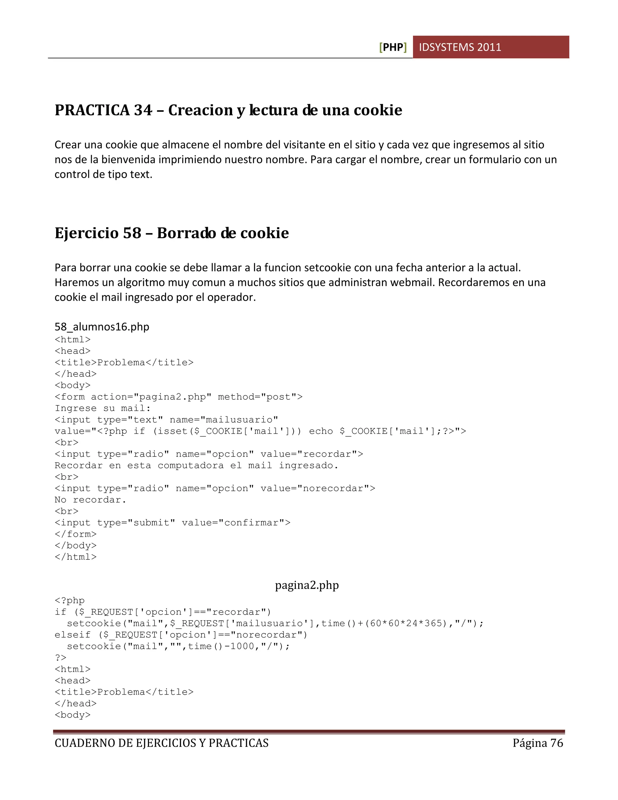 [PHP] IDSYSTEMS 2011
CUADERNO DE EJERCICIOS Y PRACTICAS Página 76
PRACTICA 34 – Creacion y lectura de una cookie
Crear una cookie que almacene el nombre del visitante en el sitio y cada vez que ingresemos al sitio
nos de la bienvenida imprimiendo nuestro nombre. Para cargar el nombre, crear un formulario con un
control de tipo text.
Ejercicio 58 – Borrado de cookie
Para borrar una cookie se debe llamar a la funcion setcookie con una fecha anterior a la actual.
Haremos un algoritmo muy comun a muchos sitios que administran webmail. Recordaremos en una
cookie el mail ingresado por el operador.
58_alumnos16.php
<html>
<head>
<title>Problema</title>
</head>
<body>
<form action="pagina2.php" method="post">
Ingrese su mail:
<input type="text" name="mailusuario"
value="<?php if (isset($_COOKIE['mail'])) echo $_COOKIE['mail'];?>">
<br>
<input type="radio" name="opcion" value="recordar">
Recordar en esta computadora el mail ingresado.
<br>
<input type="radio" name="opcion" value="norecordar">
No recordar.
<br>
<input type="submit" value="confirmar">
</form>
</body>
</html>
pagina2.php
<?php
if ($_REQUEST['opcion']=="recordar")
setcookie("mail",$_REQUEST['mailusuario'],time()+(60*60*24*365),"/");
elseif ($_REQUEST['opcion']=="norecordar")
setcookie("mail","",time()-1000,"/");
?>
<html>
<head>
<title>Problema</title>
</head>
<body>
 