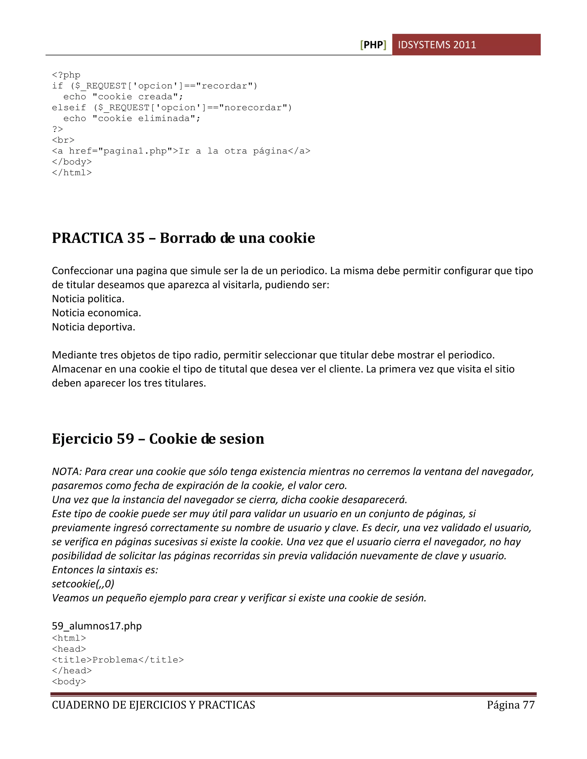 [PHP] IDSYSTEMS 2011
CUADERNO DE EJERCICIOS Y PRACTICAS Página 77
<?php
if ($_REQUEST['opcion']=="recordar")
echo "cookie creada";
elseif ($_REQUEST['opcion']=="norecordar")
echo "cookie eliminada";
?>
<br>
<a href="pagina1.php">Ir a la otra página</a>
</body>
</html>
PRACTICA 35 – Borrado de una cookie
Confeccionar una pagina que simule ser la de un periodico. La misma debe permitir configurar que tipo
de titular deseamos que aparezca al visitarla, pudiendo ser:
Noticia politica.
Noticia economica.
Noticia deportiva.
Mediante tres objetos de tipo radio, permitir seleccionar que titular debe mostrar el periodico.
Almacenar en una cookie el tipo de titutal que desea ver el cliente. La primera vez que visita el sitio
deben aparecer los tres titulares.
Ejercicio 59 – Cookie de sesion
NOTA: Para crear una cookie que sólo tenga existencia mientras no cerremos la ventana del navegador,
pasaremos como fecha de expiración de la cookie, el valor cero.
Una vez que la instancia del navegador se cierra, dicha cookie desaparecerá.
Este tipo de cookie puede ser muy útil para validar un usuario en un conjunto de páginas, si
previamente ingresó correctamente su nombre de usuario y clave. Es decir, una vez validado el usuario,
se verifica en páginas sucesivas si existe la cookie. Una vez que el usuario cierra el navegador, no hay
posibilidad de solicitar las páginas recorridas sin previa validación nuevamente de clave y usuario.
Entonces la sintaxis es:
setcookie(,,0)
Veamos un pequeño ejemplo para crear y verificar si existe una cookie de sesión.
59_alumnos17.php
<html>
<head>
<title>Problema</title>
</head>
<body>
 
