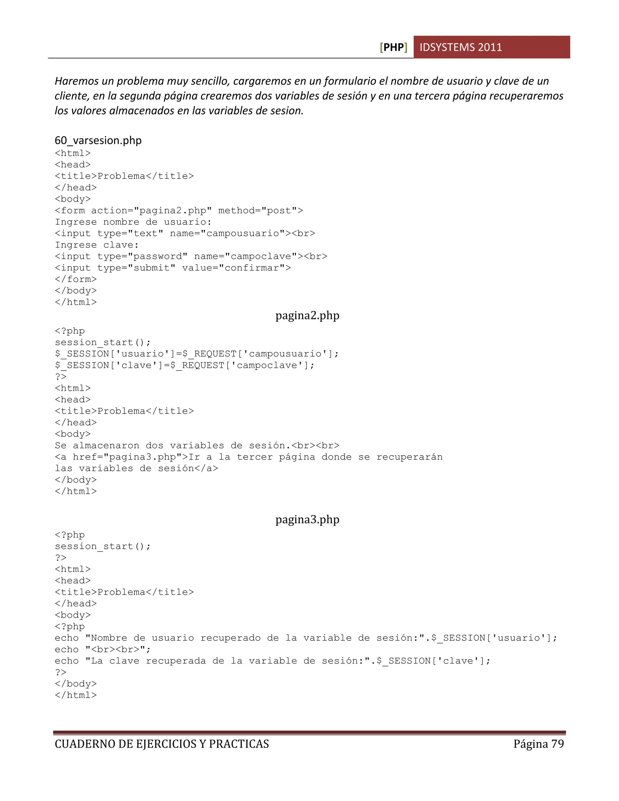 [PHP] IDSYSTEMS 2011
CUADERNO DE EJERCICIOS Y PRACTICAS Página 79
Haremos un problema muy sencillo, cargaremos en un formulario el nombre de usuario y clave de un
cliente, en la segunda página crearemos dos variables de sesión y en una tercera página recuperaremos
los valores almacenados en las variables de sesion.
60_varsesion.php
<html>
<head>
<title>Problema</title>
</head>
<body>
<form action="pagina2.php" method="post">
Ingrese nombre de usuario:
<input type="text" name="campousuario"><br>
Ingrese clave:
<input type="password" name="campoclave"><br>
<input type="submit" value="confirmar">
</form>
</body>
</html>
pagina2.php
<?php
session_start();
$_SESSION['usuario']=$_REQUEST['campousuario'];
$_SESSION['clave']=$_REQUEST['campoclave'];
?>
<html>
<head>
<title>Problema</title>
</head>
<body>
Se almacenaron dos variables de sesión.<br><br>
<a href="pagina3.php">Ir a la tercer página donde se recuperarán
las variables de sesión</a>
</body>
</html>
pagina3.php
<?php
session_start();
?>
<html>
<head>
<title>Problema</title>
</head>
<body>
<?php
echo "Nombre de usuario recuperado de la variable de sesión:".$_SESSION['usuario'];
echo "<br><br>";
echo "La clave recuperada de la variable de sesión:".$_SESSION['clave'];
?>
</body>
</html>
 