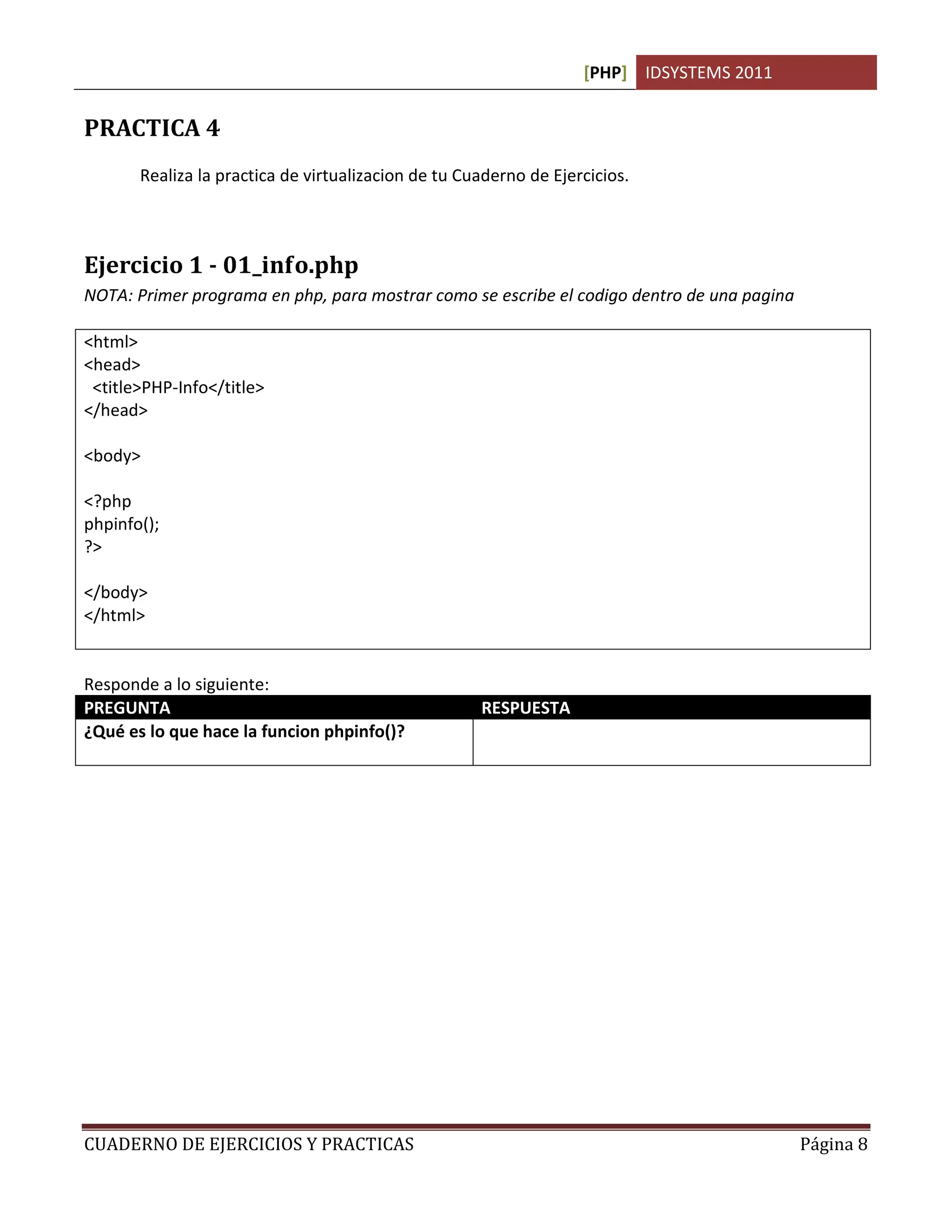 [PHP] IDSYSTEMS 2011
CUADERNO DE EJERCICIOS Y PRACTICAS Página 8
PRACTICA 4
Realiza la practica de virtualizacion de tu Cuaderno de Ejercicios.
Ejercicio 1 - 01_info.php
NOTA: Primer programa en php, para mostrar como se escribe el codigo dentro de una pagina
<html>
<head>
<title>PHP-Info</title>
</head>
<body>
<?php
phpinfo();
?>
</body>
</html>
Responde a lo siguiente:
PREGUNTA RESPUESTA
¿Qué es lo que hace la funcion phpinfo()? Muestra la informacion sobre el estaado de php y
el servidor
 