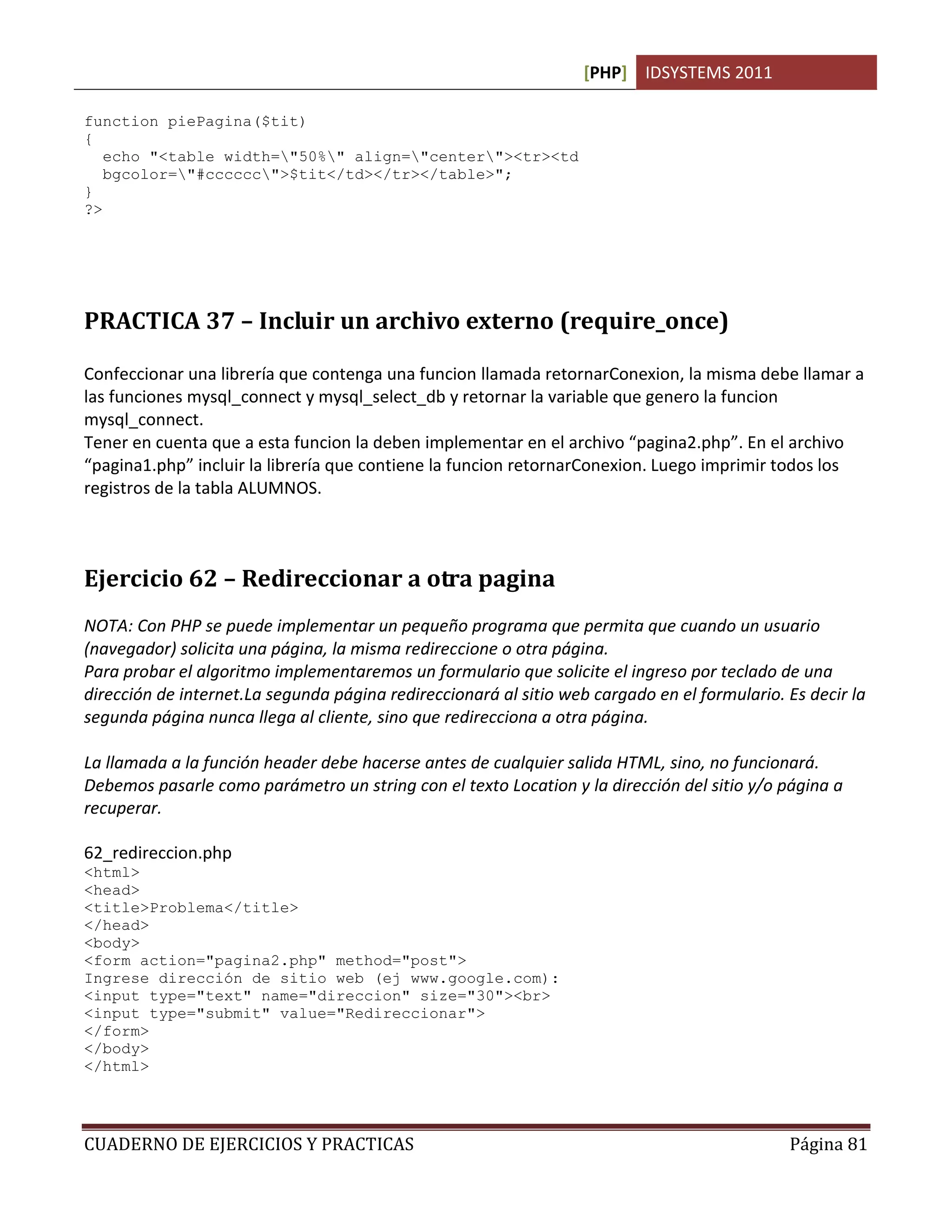 [PHP] IDSYSTEMS 2011
CUADERNO DE EJERCICIOS Y PRACTICAS Página 81
function piePagina($tit)
{
echo "<table width="50%" align="center"><tr><td
bgcolor="#cccccc">$tit</td></tr></table>";
}
?>
PRACTICA 37 – Incluir un archivo externo (require_once)
Confeccionar una librería que contenga una funcion llamada retornarConexion, la misma debe llamar a
las funciones mysql_connect y mysql_select_db y retornar la variable que genero la funcion
mysql_connect.
Tener en cuenta que a esta funcion la deben implementar en el archivo “pagina2.php”. En el archivo
“pagina1.php” incluir la librería que contiene la funcion retornarConexion. Luego imprimir todos los
registros de la tabla ALUMNOS.
Ejercicio 62 – Redireccionar a otra pagina
NOTA: Con PHP se puede implementar un pequeño programa que permita que cuando un usuario
(navegador) solicita una página, la misma redireccione o otra página.
Para probar el algoritmo implementaremos un formulario que solicite el ingreso por teclado de una
dirección de internet.La segunda página redireccionará al sitio web cargado en el formulario. Es decir la
segunda página nunca llega al cliente, sino que redirecciona a otra página.
La llamada a la función header debe hacerse antes de cualquier salida HTML, sino, no funcionará.
Debemos pasarle como parámetro un string con el texto Location y la dirección del sitio y/o página a
recuperar.
62_redireccion.php
<html>
<head>
<title>Problema</title>
</head>
<body>
<form action="pagina2.php" method="post">
Ingrese dirección de sitio web (ej www.google.com):
<input type="text" name="direccion" size="30"><br>
<input type="submit" value="Redireccionar">
</form>
</body>
</html>
 