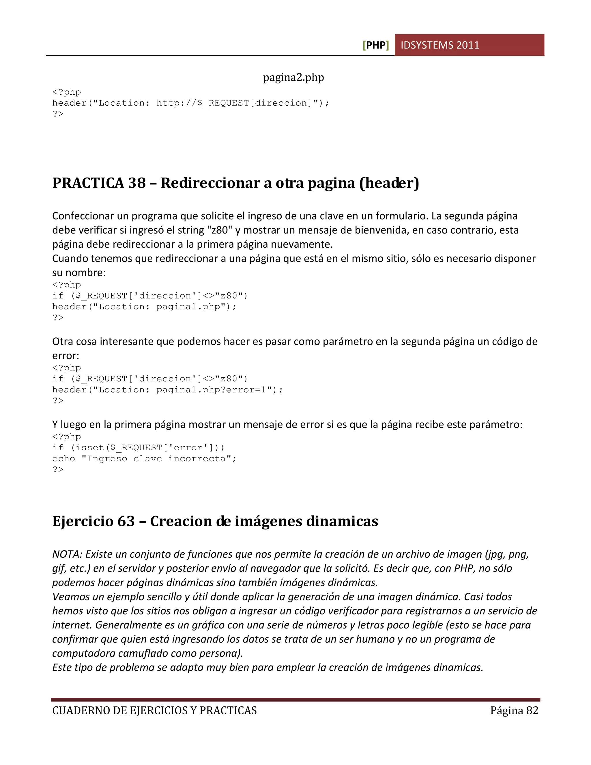 [PHP] IDSYSTEMS 2011
CUADERNO DE EJERCICIOS Y PRACTICAS Página 82
pagina2.php
<?php
header("Location: http://$_REQUEST[direccion]");
?>
PRACTICA 38 – Redireccionar a otra pagina (header)
Confeccionar un programa que solicite el ingreso de una clave en un formulario. La segunda página
debe verificar si ingresó el string "z80" y mostrar un mensaje de bienvenida, en caso contrario, esta
página debe redireccionar a la primera página nuevamente.
Cuando tenemos que redireccionar a una página que está en el mismo sitio, sólo es necesario disponer
su nombre:
<?php
if ($_REQUEST['direccion']<>"z80")
header("Location: pagina1.php");
?>
Otra cosa interesante que podemos hacer es pasar como parámetro en la segunda página un código de
error:
<?php
if ($_REQUEST['direccion']<>"z80")
header("Location: pagina1.php?error=1");
?>
Y luego en la primera página mostrar un mensaje de error si es que la página recibe este parámetro:
<?php
if (isset($_REQUEST['error']))
echo "Ingreso clave incorrecta";
?>
Ejercicio 63 – Creacion de imágenes dinamicas
NOTA: Existe un conjunto de funciones que nos permite la creación de un archivo de imagen (jpg, png,
gif, etc.) en el servidor y posterior envío al navegador que la solicitó. Es decir que, con PHP, no sólo
podemos hacer páginas dinámicas sino también imágenes dinámicas.
Veamos un ejemplo sencillo y útil donde aplicar la generación de una imagen dinámica. Casi todos
hemos visto que los sitios nos obligan a ingresar un código verificador para registrarnos a un servicio de
internet. Generalmente es un gráfico con una serie de números y letras poco legible (esto se hace para
confirmar que quien está ingresando los datos se trata de un ser humano y no un programa de
computadora camuflado como persona).
Este tipo de problema se adapta muy bien para emplear la creación de imágenes dinamicas.
 