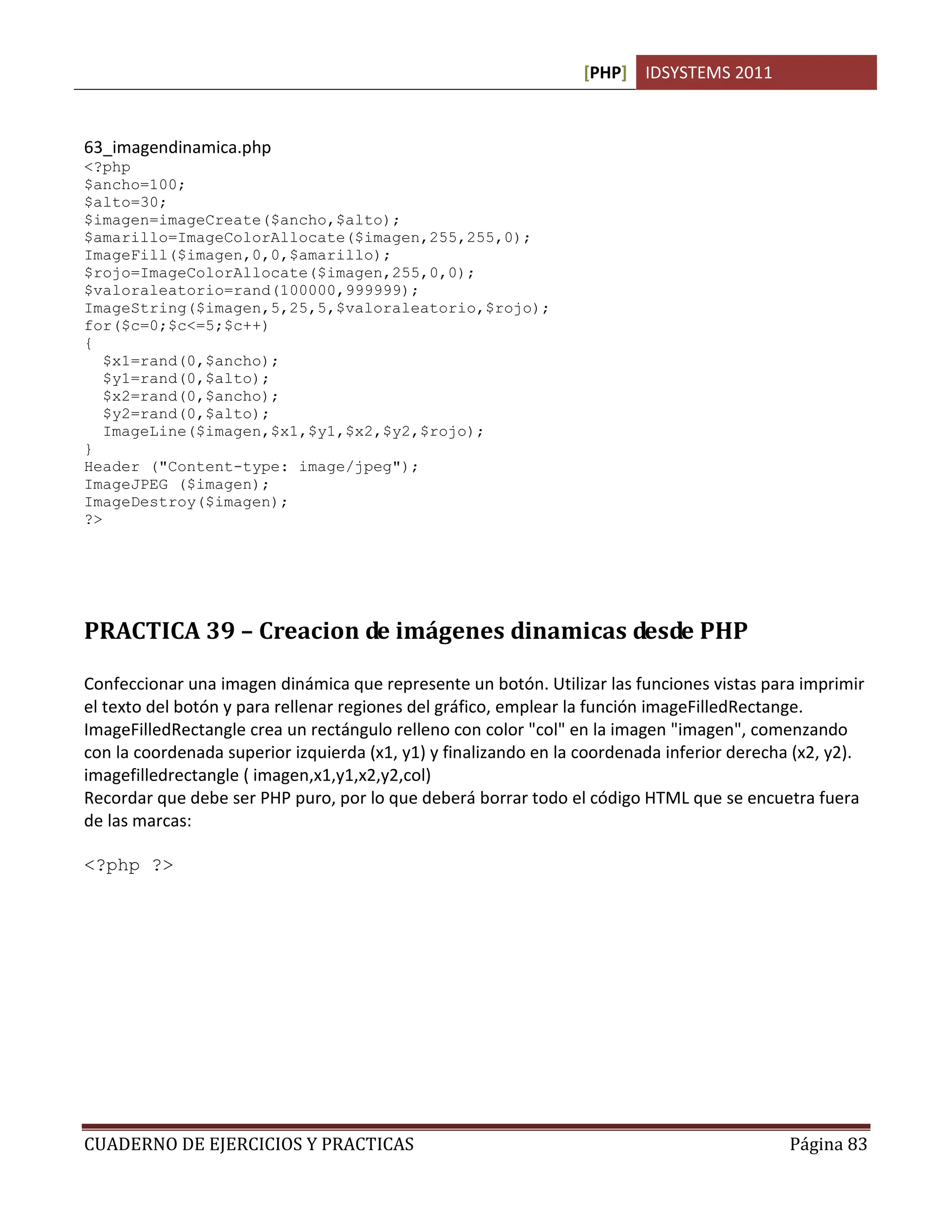 [PHP] IDSYSTEMS 2011
CUADERNO DE EJERCICIOS Y PRACTICAS Página 83
63_imagendinamica.php
<?php
$ancho=100;
$alto=30;
$imagen=imageCreate($ancho,$alto);
$amarillo=ImageColorAllocate($imagen,255,255,0);
ImageFill($imagen,0,0,$amarillo);
$rojo=ImageColorAllocate($imagen,255,0,0);
$valoraleatorio=rand(100000,999999);
ImageString($imagen,5,25,5,$valoraleatorio,$rojo);
for($c=0;$c<=5;$c++)
{
$x1=rand(0,$ancho);
$y1=rand(0,$alto);
$x2=rand(0,$ancho);
$y2=rand(0,$alto);
ImageLine($imagen,$x1,$y1,$x2,$y2,$rojo);
}
Header ("Content-type: image/jpeg");
ImageJPEG ($imagen);
ImageDestroy($imagen);
?>
PRACTICA 39 – Creacion de imágenes dinamicas desde PHP
Confeccionar una imagen dinámica que represente un botón. Utilizar las funciones vistas para imprimir
el texto del botón y para rellenar regiones del gráfico, emplear la función imageFilledRectange.
ImageFilledRectangle crea un rectángulo relleno con color "col" en la imagen "imagen", comenzando
con la coordenada superior izquierda (x1, y1) y finalizando en la coordenada inferior derecha (x2, y2).
imagefilledrectangle ( imagen,x1,y1,x2,y2,col)
Recordar que debe ser PHP puro, por lo que deberá borrar todo el código HTML que se encuetra fuera
de las marcas:
<?php ?>
 