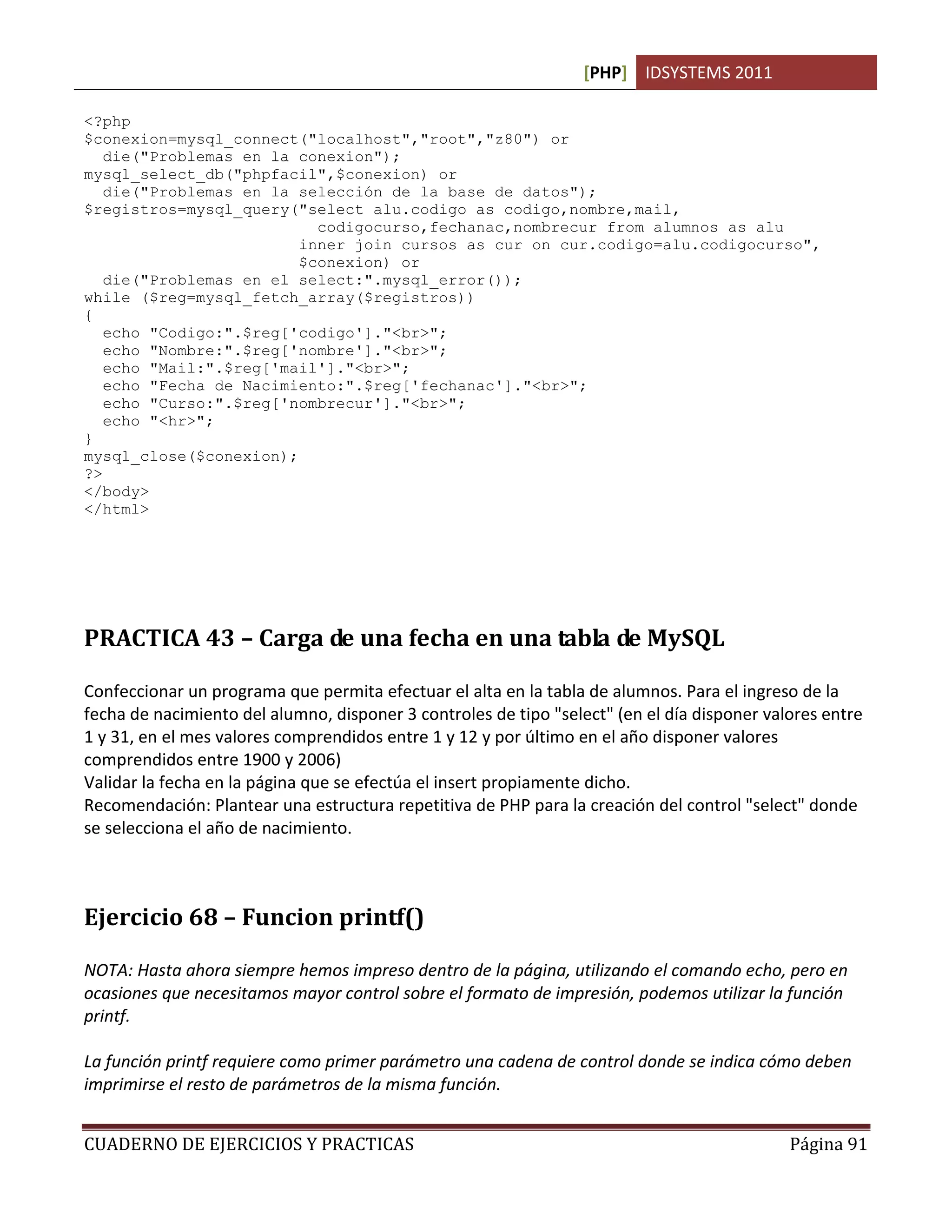 [PHP] IDSYSTEMS 2011
CUADERNO DE EJERCICIOS Y PRACTICAS Página 91
<?php
$conexion=mysql_connect("localhost","root","z80") or
die("Problemas en la conexion");
mysql_select_db("phpfacil",$conexion) or
die("Problemas en la selección de la base de datos");
$registros=mysql_query("select alu.codigo as codigo,nombre,mail,
codigocurso,fechanac,nombrecur from alumnos as alu
inner join cursos as cur on cur.codigo=alu.codigocurso",
$conexion) or
die("Problemas en el select:".mysql_error());
while ($reg=mysql_fetch_array($registros))
{
echo "Codigo:".$reg['codigo']."<br>";
echo "Nombre:".$reg['nombre']."<br>";
echo "Mail:".$reg['mail']."<br>";
echo "Fecha de Nacimiento:".$reg['fechanac']."<br>";
echo "Curso:".$reg['nombrecur']."<br>";
echo "<hr>";
}
mysql_close($conexion);
?>
</body>
</html>
PRACTICA 43 – Carga de una fecha en una tabla de MySQL
Confeccionar un programa que permita efectuar el alta en la tabla de alumnos. Para el ingreso de la
fecha de nacimiento del alumno, disponer 3 controles de tipo "select" (en el día disponer valores entre
1 y 31, en el mes valores comprendidos entre 1 y 12 y por último en el año disponer valores
comprendidos entre 1900 y 2006)
Validar la fecha en la página que se efectúa el insert propiamente dicho.
Recomendación: Plantear una estructura repetitiva de PHP para la creación del control "select" donde
se selecciona el año de nacimiento.
Ejercicio 68 – Funcion printf()
NOTA: Hasta ahora siempre hemos impreso dentro de la página, utilizando el comando echo, pero en
ocasiones que necesitamos mayor control sobre el formato de impresión, podemos utilizar la función
printf.
La función printf requiere como primer parámetro una cadena de control donde se indica cómo deben
imprimirse el resto de parámetros de la misma función.
 