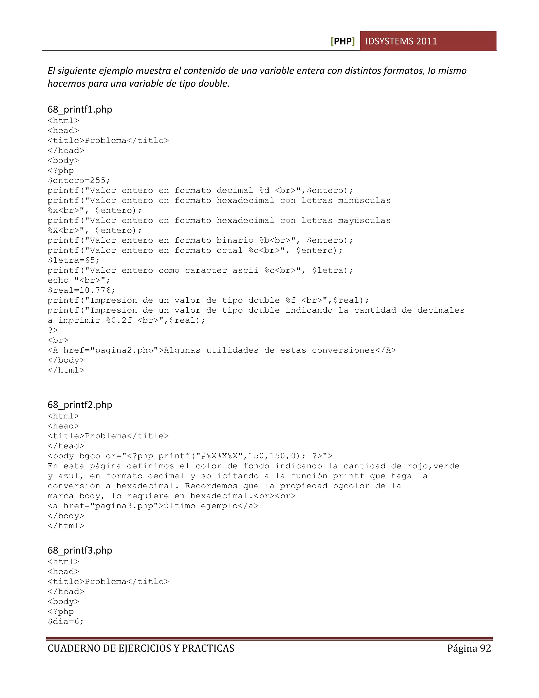 [PHP] IDSYSTEMS 2011
CUADERNO DE EJERCICIOS Y PRACTICAS Página 92
El siguiente ejemplo muestra el contenido de una variable entera con distintos formatos, lo mismo
hacemos para una variable de tipo double.
68_printf1.php
<html>
<head>
<title>Problema</title>
</head>
<body>
<?php
$entero=255;
printf("Valor entero en formato decimal %d <br>",$entero);
printf("Valor entero en formato hexadecimal con letras minúsculas
%x<br>", $entero);
printf("Valor entero en formato hexadecimal con letras mayúsculas
%X<br>", $entero);
printf("Valor entero en formato binario %b<br>", $entero);
printf("Valor entero en formato octal %o<br>", $entero);
$letra=65;
printf("Valor entero como caracter ascii %c<br>", $letra);
echo "<br>";
$real=10.776;
printf("Impresion de un valor de tipo double %f <br>",$real);
printf("Impresion de un valor de tipo double indicando la cantidad de decimales
a imprimir %0.2f <br>",$real);
?>
<br>
<A href="pagina2.php">Algunas utilidades de estas conversiones</A>
</body>
</html>
68_printf2.php
<html>
<head>
<title>Problema</title>
</head>
<body bgcolor="<?php printf("#%X%X%X",150,150,0); ?>">
En esta página definimos el color de fondo indicando la cantidad de rojo,verde
y azul, en formato decimal y solicitando a la función printf que haga la
conversión a hexadecimal. Recordemos que la propiedad bgcolor de la
marca body, lo requiere en hexadecimal.<br><br>
<a href="pagina3.php">último ejemplo</a>
</body>
</html>
68_printf3.php
<html>
<head>
<title>Problema</title>
</head>
<body>
<?php
$dia=6;
 