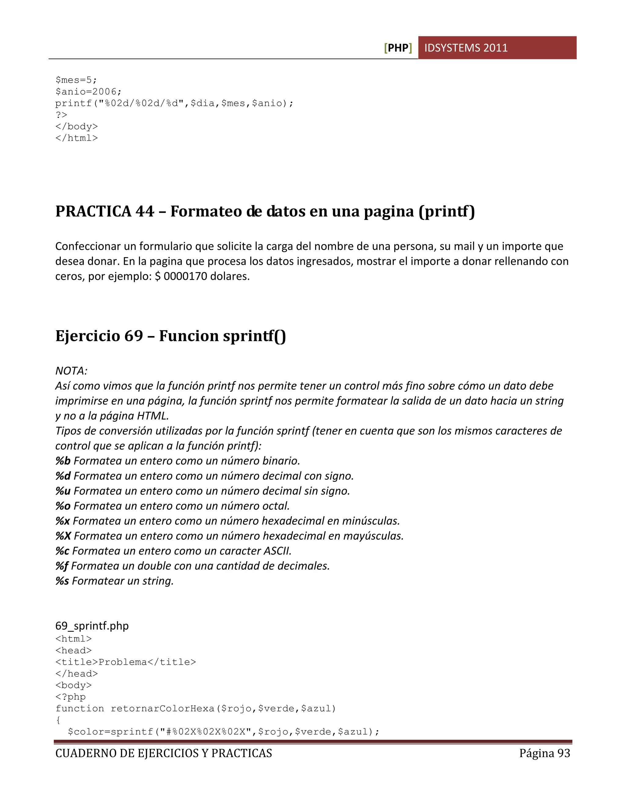 [PHP] IDSYSTEMS 2011
CUADERNO DE EJERCICIOS Y PRACTICAS Página 93
$mes=5;
$anio=2006;
printf("%02d/%02d/%d",$dia,$mes,$anio);
?>
</body>
</html>
PRACTICA 44 – Formateo de datos en una pagina (printf)
Confeccionar un formulario que solicite la carga del nombre de una persona, su mail y un importe que
desea donar. En la pagina que procesa los datos ingresados, mostrar el importe a donar rellenando con
ceros, por ejemplo: $ 0000170 dolares.
Ejercicio 69 – Funcion sprintf()
NOTA:
Así como vimos que la función printf nos permite tener un control más fino sobre cómo un dato debe
imprimirse en una página, la función sprintf nos permite formatear la salida de un dato hacia un string
y no a la página HTML.
Tipos de conversión utilizadas por la función sprintf (tener en cuenta que son los mismos caracteres de
control que se aplican a la función printf):
%b Formatea un entero como un número binario.
%d Formatea un entero como un número decimal con signo.
%u Formatea un entero como un número decimal sin signo.
%o Formatea un entero como un número octal.
%x Formatea un entero como un número hexadecimal en minúsculas.
%X Formatea un entero como un número hexadecimal en mayúsculas.
%c Formatea un entero como un caracter ASCII.
%f Formatea un double con una cantidad de decimales.
%s Formatear un string.
69_sprintf.php
<html>
<head>
<title>Problema</title>
</head>
<body>
<?php
function retornarColorHexa($rojo,$verde,$azul)
{
$color=sprintf("#%02X%02X%02X",$rojo,$verde,$azul);
 