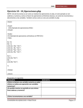 [PHP] IDSYSTEMS 2011
CUADERNO DE EJERCICIOS Y PRACTICAS Página 17
Ejercicio 10 - 10_Operaciones.php
NOTA: Uno de los temas es ver como se realizan las operaciones en php, en este ejemplo se ven
cadenas y numeros y como se hacen las operaciones aritmeticas basicas, asi como los incrementos y
decrementos a las variables. Tambien vemos como se crea una variable en php.
<html>
<head>
<title>Ejemplo de operaciones</title>
</head>
<body>
<h1>Ejemplo de operaciones aritmeticas en PHP</h1>
<?php
$a = 8;
$b = 3;
echo $a + $b, "<br>";
echo $a - $b, "<br>";
echo $a * $b, "<br>";
echo $a / $b, "<br>";
$a++ ;
echo $a,"<br>";
$b--;
echo $b,"<br>";
?>
</body>
</html>
Responde a lo siguiente:
PREGUNTA RESPUESTA
¿Cómo se declara una variable numerica en php? $a=8;
¿Cómo se realiza una operación con variables
numericas?
$a+$b;
¿Es posible mostrar en pantalla en una misma
linea cadenas y numeros?
Si. En Php el comando ECHO transforma
automaticamente los numeros en cadenas
cuando va acompañado de estas en una misma
linea.
¿Cómo incrementamos una variable? Con el operador ++
 