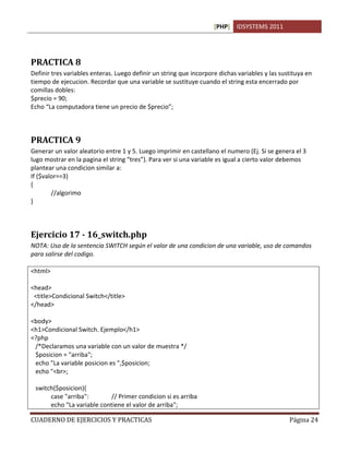 [PHP] IDSYSTEMS 2011
CUADERNO DE EJERCICIOS Y PRACTICAS Página 24
PRACTICA 8
Definir tres variables enteras. Luego definir un string que incorpore dichas variables y las sustituya en
tiempo de ejecucion. Recordar que una variable se sustituye cuando el string esta encerrado por
comillas dobles:
$precio = 90;
Echo “La computadora tiene un precio de $precio”;
PRACTICA 9
Generar un valor aleatorio entre 1 y 5. Luego imprimir en castellano el numero (Ej. Si se genera el 3
lugo mostrar en la pagina el string “tres”). Para ver si una variable es igual a cierto valor debemos
plantear una condicion similar a:
If ($valor==3)
{
//algorimo
}
Ejercicio 17 - 16_switch.php
NOTA: Uso de la sentencia SWITCH según el valor de una condicion de una variable, uso de comandos
para salirse del codigo.
<html>
<head>
<title>Condicional Switch</title>
</head>
<body>
<h1>Condicional Switch. Ejemplo</h1>
<?php
/*Declaramos una variable con un valor de muestra */
$posicion = "arriba";
echo "La variable posicion es ",$posicion;
echo "<br>;
switch($posicion){
case "arriba": // Primer condicion si es arriba
echo "La variable contiene el valor de arriba";
 