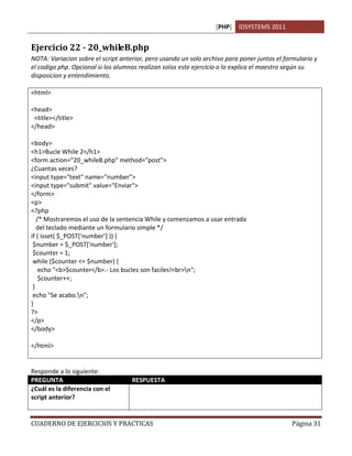 [PHP] IDSYSTEMS 2011
CUADERNO DE EJERCICIOS Y PRACTICAS Página 31
Ejercicio 22 - 20_whileB.php
NOTA: Variacion sobre el script anterior, pero usando un solo archivo para poner juntos el formulario y
el codigo php. Opcional si los alumnos realizan solos este ejercicio o lo explica el maestro según su
disposicion y entendimiento.
<html>
<head>
<title></title>
</head>
<body>
<h1>Bucle While 2</h1>
<form action="20_whileB.php" method="post">
¿Cuantas veces?
<input type="text" name="number">
<input type="submit" value="Enviar">
</form>
<p>
<?php
/* Mostraremos el uso de la sentencia While y comenzamos a usar entrada
del teclado mediante un formulario simple */
if ( isset( $_POST['number'] )) {
$number = $_POST['number'];
$counter = 1;
while ($counter <= $number) {
echo "<b>$counter</b>.- Los bucles son faciles!<br>n";
$counter++;
}
echo "Se acabo.n";
}
?>
</p>
</body>
</html>
Responde a lo siguiente:
PREGUNTA RESPUESTA
¿Cuál es la diferencia con el
script anterior?
Que usamos solamente un archivo, en este caso de php, para
procesar el formulario y el script juntos sin necesidad de hacer dos
archivos.
 