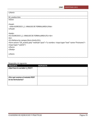 [PHP] IDSYSTEMS 2011
CUADERNO DE EJERCICIOS Y PRACTICAS Página 35
</html>
24_analisis.htm
<html>
<head>
<title>EJERCICIO 3_1: ANALISIS DE FORMULARIO</title>
</head>
<body>
<h1>EJERCICIO 3_1: ANALISIS DE FORMULARIO</h1><br>
<br>
<h1>Rellena los campos (form.html)</h1>
<form action="24_analisis.php" method="post"> Tu nombre: <input type="text" name="firstname">
<input type="submit">
</form>
</body>
</html>
Responde a lo siguiente:
PREGUNTA RESPUESTA
¿Qué hace la variable $_POST?
¿Por qué usamos el metodo POST
en los formularios?
 