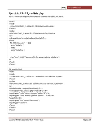 [PHP] IDSYSTEMS 2011
CUADERNO DE EJERCICIOS Y PRACTICAS Página 36
Ejercicio 25 - 25_analisis.php
NOTA: Variacion del formulario anterior con mas variables por pasar.
<html>
<head>
<title>EJERCICIO 3_1: ANALISIS DE FORMULARIO</title>
</head>
<body>
<h1>EJERCICIO 3_1: ANALISIS DE FORMULARIO</h1><br>
<br>
<h1>analisis de formularios (analisis.php)</h1>
<?php
if($_POST['gender'] == 0) {
echo "Hola Sr. ";
} else {
echo "Hola Sra. ";
}
echo "<b>{$_POST['lastname']}</b>, encantado de saludarte.";
?>
</body>
</html>
25_analisis.html
<html>
<head>
<title>EJERCICIO 3_1: ANALISIS DE FORMULARIO Version 2</title>
</head>
<body>
<h1>EJERCICIO 3_1: ANALISIS DE FORMULARIO Version 2</h1><br>
<br>
<h1>Rellena los campos (form.html)</h1>
<form action="25_analisis.php" method="post">
<input type="radio" name="gender" value="0"> Sr.
<input type="radio" name="gender" value="1"> Sra.<br>
Tu apellido:<br>
<input type="text" name="lastname">
<input type="submit">
</form>
</body>
</html>
 