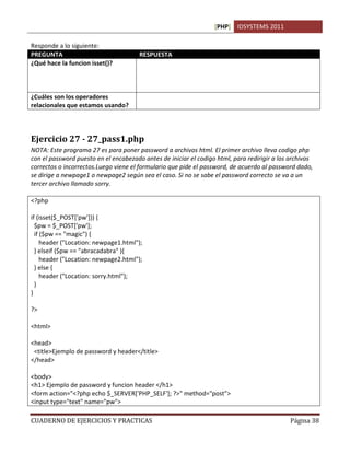[PHP] IDSYSTEMS 2011
CUADERNO DE EJERCICIOS Y PRACTICAS Página 38
Responde a lo siguiente:
PREGUNTA RESPUESTA
¿Qué hace la funcion isset()?
¿Cuáles son los operadores
relacionales que estamos usando?
&&. Que significa Y
Ejercicio 27 - 27_pass1.php
NOTA: Este programa 27 es para poner password a archivos html. El primer archivo lleva codigo php
con el password puesto en el encabezado antes de iniciar el codigo html, para redirigir a los archivos
correctos o incorrectos.Luego viene el formulario que pide el password, de acuerdo al password dado,
se dirige a newpage1 o newpage2 según sea el caso. Si no se sabe el password correcto se va a un
tercer archivo llamado sorry.
<?php
if (isset($_POST['pw'])) {
$pw = $_POST['pw'];
if ($pw == "magic") {
header ("Location: newpage1.html");
} elseif ($pw == "abracadabra" ){
header ("Location: newpage2.html");
} else {
header ("Location: sorry.html");
}
}
?>
<html>
<head>
<title>Ejemplo de password y header</title>
</head>
<body>
<h1> Ejemplo de password y funcion header </h1>
<form action="<?php echo $_SERVER['PHP_SELF']; ?>" method="post">
<input type="text" name="pw">
 