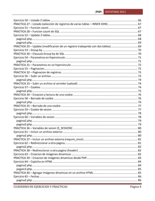 [PHP] IDSYSTEMS 2011
CUADERNO DE EJERCICIOS Y PRACTICAS Página 4
Ejercicio 50 – Listado 2 tablas................................................................................................................... 66
PRACTICA 27 – Listado (selección de registros de varias tablas – INNER JOIN)....................................... 67
Ejercicio 51 – Funcion count..................................................................................................................... 67
PRACTICA 28 – Funcion count de SQL ...................................................................................................... 67
Ejercicio 52 – Update 2 tablas................................................................................................................... 68
pagina2.php........................................................................................................................................... 68
pagina3.php........................................................................................................................................... 69
PRACTICA 29 – Update (modificacion de un registro trabajando con dos tablas)................................... 69
Ejercicio 53 – Group by............................................................................................................................. 70
PRACTICA 30 – Clausula Group by de SQL................................................................................................ 70
Ejercicio 54 – Parametros en hipervinculo ............................................................................................... 71
pagina2.php........................................................................................................................................... 71
PRACTICA 31 – Parametros en un hipervinculo........................................................................................ 72
Ejercicio 55 – Paginacion........................................................................................................................... 72
PRACTICA 32 – Paginacion de registros.................................................................................................... 73
Ejercicio 56 – Subir un archivo.................................................................................................................. 73
pagina2.php........................................................................................................................................... 74
PRACTICA 33 – Subir un archivo al servidor (upload)............................................................................... 74
Ejercicio 57 – Cookies ............................................................................................................................... 74
pagina2.php........................................................................................................................................... 75
PRACTICA 34 – Creacion y lectura de una cookie..................................................................................... 76
Ejercicio 58 – Borrado de cookie .............................................................................................................. 76
pagina2.php........................................................................................................................................... 76
PRACTICA 35 – Borrado de una cookie..................................................................................................... 77
Ejercicio 59 – Cookie de sesion................................................................................................................. 77
pagina2.php........................................................................................................................................... 78
Ejercicio 60 – Variables de sesion............................................................................................................. 78
pagina2.php........................................................................................................................................... 79
pagina3.php........................................................................................................................................... 79
PRACTICA 36 – Variables de sesion ($_SESSION) ..................................................................................... 80
Ejercicio 61 – Incluir un archivo externo .................................................................................................. 80
pagina2.php........................................................................................................................................... 80
PRACTICA 37 – Incluir un archivo externo (require_once)....................................................................... 81
Ejercicio 62 – Redireccionar a otra pagina................................................................................................ 81
pagina2.php........................................................................................................................................... 82
PRACTICA 38 – Redireccionar a otra pagina (header) .............................................................................. 82
Ejercicio 63 – Creacion de imágenes dinamicas ....................................................................................... 82
PRACTICA 39 – Creacion de imágenes dinamicas desde PHP................................................................... 83
Ejercicio 64 – Captcha en HTML ............................................................................................................... 84
pagina2.php........................................................................................................................................... 84
pagain3.php........................................................................................................................................... 85
PRACTICA 40 – Agregar imágenes dinamicas en un archivo HTML.......................................................... 85
Ejercicio 65 – Fechas................................................................................................................................. 86
pagina2.php........................................................................................................................................... 86
 