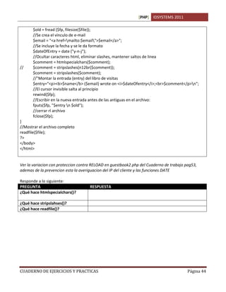 [PHP] IDSYSTEMS 2011
CUADERNO DE EJERCICIOS Y PRACTICAS Página 44
$old = fread ($fp, filesize($file));
//Se crea el vinculo de e-mail
$email = "<a href=mailto:$email">$email</a>";
//Se incluye la fecha y se le da formato
$dateOfEntry = date ("y-n-j");
//Ocultar caracteres html, eliminar slashes, mantener saltos de linea
$comment = htmlspecialchars($comment);
// $comment = stripslashes(n12br($comment));
$comment = stripslashes($comment);
//"Montar la entrada (entry) del libro de visitas
$entry="<p><b>$name</b> ($email) wrote on <i>$dateOfentry</i>;<br>$comment</p>n";
//El cursor invisible salta al principio
rewind($fp);
//Escribir en la nueva entrada antes de las antiguas en el archivo:
fputs($fp, "$entry n $old");
//cerrar rl archivo
fclose($fp);
}
//Mostrar el archivo completo
readfile($file);
?>
</body>
</html>
Ver la variacion con proteccion contra RELOAD en guestbook2.php del Cuaderno de trabajo pag53,
ademas de la prevencion esta la averiguacion del IP del cliente y las funciones DATE
Responde a lo siguiente:
PREGUNTA RESPUESTA
¿Qué hace htmlspecialchars()? Previene el uso de caracteres html especiales eliminandolos de
una cadena de texto
¿Qué hace stripslahses()? Elimina las barras inclinadas cuando existen 
¿Qué hace readfile()? Lee un archivo de texto plano completamente
 