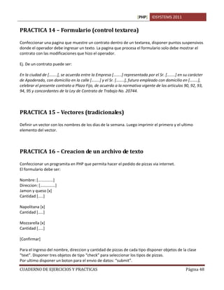 [PHP] IDSYSTEMS 2011
CUADERNO DE EJERCICIOS Y PRACTICAS Página 48
PRACTICA 14 – Formulario (control textarea)
Confeccionar una pagina que muestre un contrato dentro de un textarea, disponer puntos suspensivos
donde el operador debe ingresar un texto. La pagina que procesa el formulario solo debe mostrar el
contrato con las modificaciones que hizo el operador.
Ej. De un contrato puede ser:
En la ciudad de [……..], se acuerda entre la Empresa [……..] representada por el Sr. [……..] en su carácter
de Apoderado, con domicilio en la calle [……..] y el Sr. [……..], futuro empleado con domicilio en [……..],
celebrar el presente contrato a Plazo Fijo, de acuerdo a la normativa vigente de los articulos 90, 92, 93,
94, 95 y concordantes de la Ley de Contrato de Trabajo No. 20744.
PRACTICA 15 – Vectores (tradicionales)
Definir un vector con los nombres de los dias de la semana. Luego imprimir el primero y el ultimo
elemento del vector.
PRACTICA 16 – Creacion de un archivo de texto
Confeccionar un programita en PHP que permita hacer el pedido de pizzas via internet.
El formulario debe ser:
Nombre: [……………]
Direccion: [……………]
Jamon y queso [x]
Cantidad […..]
Napolitana [x]
Cantidad […..]
Mozzarella [x]
Cantidad […..]
[Confirmar]
Para el ingreso del nombre, direccion y cantidad de pizzas de cada tipo disponer objetos de la clase
“text”. Disponer tres objetos de tipo “check” para seleccionar los tipos de pizzas.
Por ultimo disponer un boton para el envio de datos: “submit”.
 