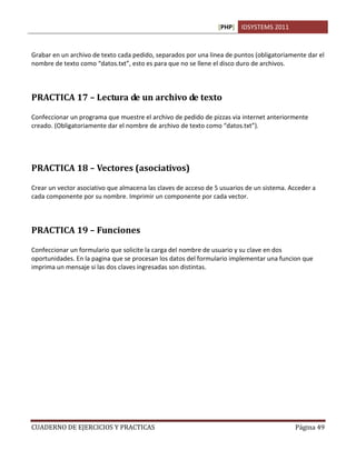 [PHP] IDSYSTEMS 2011
CUADERNO DE EJERCICIOS Y PRACTICAS Página 49
Grabar en un archivo de texto cada pedido, separados por una linea de puntos (obligatoriamente dar el
nombre de texto como “datos.txt”, esto es para que no se llene el disco duro de archivos.
PRACTICA 17 – Lectura de un archivo de texto
Confeccionar un programa que muestre el archivo de pedido de pizzas via internet anteriormente
creado. (Obligatoriamente dar el nombre de archivo de texto como “datos.txt”).
PRACTICA 18 – Vectores (asociativos)
Crear un vector asociativo que almacena las claves de acceso de 5 usuarios de un sistema. Acceder a
cada componente por su nombre. Imprimir un componente por cada vector.
PRACTICA 19 – Funciones
Confeccionar un formulario que solicite la carga del nombre de usuario y su clave en dos
oportunidades. En la pagina que se procesan los datos del formulario implementar una funcion que
imprima un mensaje si las dos claves ingresadas son distintas.
 