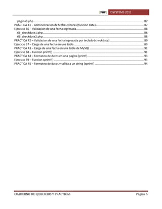 [PHP] IDSYSTEMS 2011
CUADERNO DE EJERCICIOS Y PRACTICAS Página 5
pagina3.php........................................................................................................................................... 87
PRACTICA 41 – Administracion de fechas y horas (funcion date)............................................................ 87
Ejercicio 66 – Validacion de una fecha ingresada..................................................................................... 88
66_checkdate1.php............................................................................................................................... 88
66_checkdate2.php............................................................................................................................... 88
PRACTICA 42 – Validacion de una fecha ingresada por teclado (checkdate)........................................... 89
Ejercicio 67 – Carga de una fecha en una tabla........................................................................................ 89
PRACTICA 43 – Carga de una fecha en una tabla de MySQL.................................................................... 91
Ejercicio 68 – Funcion printf()................................................................................................................... 91
PRACTICA 44 – Formateo de datos en una pagina (printf)....................................................................... 93
Ejercicio 69 – Funcion sprintf() ................................................................................................................. 93
PRACTICA 45 – Formateo de datos y salida a un string (sprintf).............................................................. 94
 