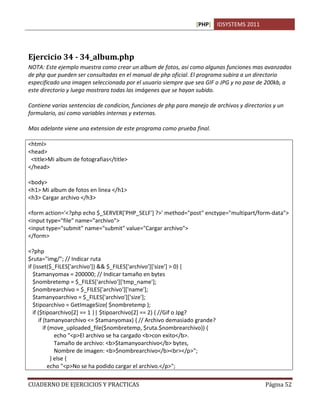 [PHP] IDSYSTEMS 2011
CUADERNO DE EJERCICIOS Y PRACTICAS Página 52
Ejercicio 34 - 34_album.php
NOTA: Este ejemplo muestra como crear un album de fotos, asi como algunas funciones mas avanzadas
de php que pueden ser consultadas en el manual de php oficial. El programa subira a un directorio
especificado una imagen seleccionada por el usuario siempre que sea GIF o JPG y no pase de 200kb, a
este directorio y luego mostrara todas las imágenes que se hayan subido.
Contiene varias sentencias de condicion, funciones de php para manejo de archivos y directorios y un
formulario, asi como variables internas y externas.
Mas adelante viene una extension de este programa como prueba final.
<html>
<head>
<title>Mi album de fotografias</title>
</head>
<body>
<h1> Mi album de fotos en linea </h1>
<h3> Cargar archivo </h3>
<form action='<?php echo $_SERVER['PHP_SELF'] ?>' method="post" enctype="multipart/form-data">
<input type="file" name="archivo">
<input type="submit" name="submit" value="Cargar archivo">
</form>
<?php
$ruta="img/"; // Indicar ruta
if (isset($_FILES['archivo']) && $_FILES['archivo']['size'] > 0) {
$tamanyomax = 200000; // Indicar tamaño en bytes
$nombretemp = $_FILES['archivo']['tmp_name'];
$nombrearchivo = $_FILES['archivo']['name'];
$tamanyoarchivo = $_FILES['archivo']['size'];
$tipoarchivo = GetImageSize( $nombretemp );
if ($tipoarchivo[2] == 1 || $tipoarchivo[2] == 2) { //Gif o Jpg?
if (tamanyoarchivo <= $tamanyomax) { // Archivo demasiado grande?
if (move_uploaded_file($nombretemp, $ruta.$nombrearchivo)) {
echo "<p>El archivo se ha cargado <b>con exito</b>.
Tamaño de archivo: <b>$tamanyoarchivo</b> bytes,
Nombre de imagen: <b>$nombrearchivo</b><br></p>";
} else {
echo "<p>No se ha podido cargar el archivo.</p>";
 