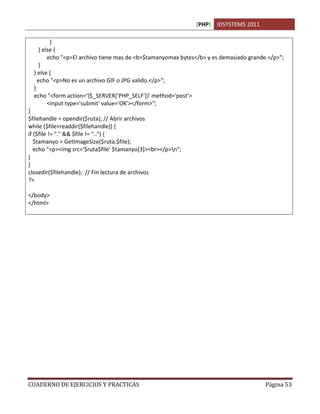 [PHP] IDSYSTEMS 2011
CUADERNO DE EJERCICIOS Y PRACTICAS Página 53
}
} else {
echo "<p>El archivo tiene mas de <b>$tamanyomax bytes</b> y es demasiado grande.</p>";
}
} else {
echo "<p>No es un archivo GIF o JPG valido.</p>";
}
echo "<form action='{$_SERVER['PHP_SELF']}' method='post'>
<input type='submit' value='OK'></form>";
}
$filehandle = opendir($ruta); // Abrir archivos
while ($file=readdir($filehandle)) {
if ($file != "." && $file != "..") {
$tamanyo = GetImageSize($ruta.$file);
echo "<p><img src='$ruta$file' $tamanyo[3]><br></p>n";
}
}
closedir($filehandle); // Fin lectura de archivos
?>
</body>
</html>
 