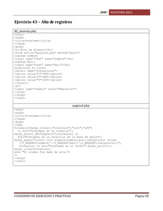 [PHP] IDSYSTEMS 2011
CUADERNO DE EJERCICIOS Y PRACTICAS Página 58
Ejercicio 43 – Alta de registros
43_alumnos.php
<html>
<head>
<title>Problema</title>
</head>
<body>
<h1>Alta de Alumnos</h1>
<form action="pagina2.php" method="post">
Ingrese nombre:
<input type="text" name="nombre"><br>
Ingrese mail:
<input type="text" name="mail"><br>
Seleccione el curso:
<select name="codigocurso">
<option value="1">PHP</option>
<option value="2">ASP</option>
<option value="3">JSP</option>
</select>
<br>
<input type="submit" value="Registrar">
</form>
</body>
</html>
pagina2.php
<html>
<head>
<title>Problema</title>
</head>
<body>
<?php
$conexion=mysql_connect("localhost","root","z80")
or die("Problemas en la conexion");
mysql_select_db("phpfacil",$conexion) or
die("Problemas en la seleccion de la base de datos");
mysql_query("insert into alumnos(nombre,mail,codigocurso) values
('$_REQUEST[nombre]','$_REQUEST[mail]',$_REQUEST[codigocurso])",
$conexion) or die("Problemas en el select".mysql_error());
mysql_close($conexion);
echo "El alumno fue dado de alta.";
?>
</body>
</html>
 