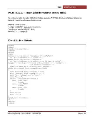 [PHP] IDSYSTEMS 2011
CUADERNO DE EJERCICIOS Y PRACTICAS Página 59
PRACTICA 20 – Insert (alta de registros en una tabla)
Ya existe una tabla llamada: CURSOS en la base de datos PHPFACIL. Efecturar el alta de la tabla. La
tabla de cursos tiene la siguiente estructura:
CREATE TABLE ‘cursos’ (
‘codigo’ int(11) NOT NULL auto_increment,
‘nombrecur’ varchar(40) NOT NULL,
PRIMARY KEY (‘codigo’) )
Ejercicio 44 – Listado
<html>
<head>
<title>Problema</title>
</head>
<body>
<?php
$conexion=mysql_connect("localhost","root","z80")
or die("Problemas en la conexion");
mysql_select_db("phpfacil",$conexion)
or die("Problemas en la selección de la base de datos");
$registros=mysql_query("select codigo,nombre, mail, codigocurso
from alumnos",$conexion) or
die("Problemas en el select:".mysql_error());
while ($reg=mysql_fetch_array($registros))
{
echo "Codigo:".$reg['codigo']."<br>";
echo "Nombre:".$reg['nombre']."<br>";
echo "Mail:".$reg['mail']."<br>";
echo "Curso:";
switch ($reg['codigocurso']) {
case 1:echo "PHP";
break;
case 2:echo "ASP";
break;
case 3:echo "JSP";
break;
}
echo "<br>";
echo "<hr>";
}
mysql_close($conexion);
?>
</body>
</html>
 