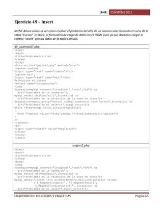 [PHP] IDSYSTEMS 2011
CUADERNO DE EJERCICIOS Y PRACTICAS Página 65
Ejercicio 49 – Insert
NOTA: Ahora vamos a ver como resolver el problema del alta de un alumno seleccionando el curso de la
tabla “Cursos”. Es decir, el formulario de carga de datos no es HTML puro ya que debemos cargar el
control “select” con los datos de la tabla CURSOS.
49_alumnos07.php
<html>
<head>
<title>Problema</title>
</head>
<body>
<form action="pagina2.php" method="post">
Ingrese nombre:
<input type="text" name="nombre"><br>
Ingrese mail:
<input type="text" name="mail"><br>
Seleccione el curso:
<select name="codigocurso">
<?php
$conexion=mysql_connect("localhost","root","z80") or
die("Problemas en la conexion");
mysql_select_db("phpfacil",$conexion) or
die("Problemas en la selección de la base de datos");
$registros=mysql_query("select codigo,nombrecur from cursos",$conexion) or
die("Problemas en el select:".mysql_error());
while ($reg=mysql_fetch_array($registros))
{
echo "<option value="$reg[codigo]">$reg[nombrecur]</option>";
}
?>
</select>
<br>
<input type="submit" value="Registrar">
</form>
</body>
</html>
pagina2.php
<html>
<head>
<title>Problema</title>
</head>
<body>
<?php
$conexion=mysql_connect("localhost","root","z80") or
die("Problemas en la conexion");
mysql_select_db("phpfacil",$conexion) or
die("Problemas en la seleccion de la base de datos");
mysql_query("insert into alumnos(nombre,mail,codigocurso) values
('$_REQUEST[nombre]', '$_REQUEST[mail]',
$_REQUEST[codigocurso])", $conexion) or
die("Problemas en el select".mysql_error());
 