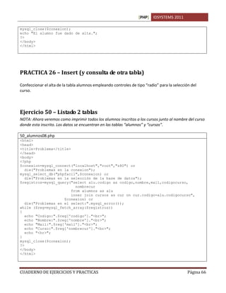 [PHP] IDSYSTEMS 2011
CUADERNO DE EJERCICIOS Y PRACTICAS Página 66
mysql_close($conexion);
echo "El alumno fue dado de alta.";
?>
</body>
</html>
PRACTICA 26 – Insert (y consulta de otra tabla)
Confeccionar el alta de la tabla alumnos empleando controles de tipo “radio” para la selección del
curso.
Ejercicio 50 – Listado 2 tablas
NOTA: Ahora veremos como imprimir todos los alumnos inscritos a los cursos junto al nombre del curso
donde esta inscrito. Los datos se encuentran en las tablas “alumnos” y “cursos”.
50_alumnos08.php
<html>
<head>
<title>Problema</title>
</head>
<body>
<?php
$conexion=mysql_connect("localhost","root","z80") or
die("Problemas en la conexion");
mysql_select_db("phpfacil",$conexion) or
die("Problemas en la selección de la base de datos");
$registros=mysql_query("select alu.codigo as codigo,nombre,mail,codigocurso,
nombrecur
from alumnos as alu
inner join cursos as cur on cur.codigo=alu.codigocurso",
$conexion) or
die("Problemas en el select:".mysql_error());
while ($reg=mysql_fetch_array($registros))
{
echo "Codigo:".$reg['codigo']."<br>";
echo "Nombre:".$reg['nombre']."<br>";
echo "Mail:".$reg['mail']."<br>";
echo "Curso:".$reg['nombrecur']."<br>";
echo "<hr>";
}
mysql_close($conexion);
?>
</body>
</html>
 
