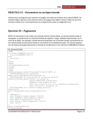 [PHP] IDSYSTEMS 2011
CUADERNO DE EJERCICIOS Y PRACTICAS Página 72
PRACTICA 31 – Parametros en un hipervinculo
Confeccionar un programa que muestre una pagina con todos los nombres de la tabla CURSOS. Los
nombres deben aparecer como hipervinculos a otra pagina que debera mostrar todos los alumnos
inscritos a dicho curso. Como parametro en el hipervinculo, pasar el codigo del curso.
Ejercicio 55 – Paginacion
NOTA: En situaciones en las cuales una consulta retorna muchos datos, en vez de enviarlos todos al
navegador, se puede enviar un conjunto limitado de registros. Luego, mediante hipervinculos, ver el
resto de los datos. Por ejemplo, cuando hacemos busquedas con el Servidor Google, generalmente no
nos retorna todas las direcciones donde se encuentran los resultados buscados, nos retorna paginas
con 10 enlaces por pagina (pensemos el tiempo de transferencia si nos retornara 1,000,000 de enlaces).
55_alumnos13.php
<?php
if (isset($_REQUEST['pos']))
$inicio=$_REQUEST['pos'];
else
$inicio=0;
?>
<html>
<head>
<title>Problema</title>
</head>
<body>
<?php
$conexion=mysql_connect("localhost","root","z80") or
die("Problemas en la conexion");
mysql_select_db("phpfacil",$conexion) or
die("Problemas en la selección de la base de datos");
$registros=mysql_query("select alu.codigo as
codigo,nombre,mail,codigocurso,
nombrecur from alumnos as alu
inner join cursos as cur on cur.codigo=alu.codigocurso
limit $inicio,2", $conexion) or
die("Problemas en el select:".mysql_error());
$impresos=0;
while ($reg=mysql_fetch_array($registros))
{
$impresos++;
echo "Codigo:".$reg['codigo']."<br>";
echo "Nombre:".$reg['nombre']."<br>";
echo "Mail:".$reg['mail']."<br>";
echo "Curso:".$reg['nombrecur']."<br>";
echo "<hr>";
}
mysql_close($conexion);
if ($inicio==0)
 