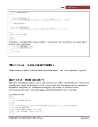 [PHP] IDSYSTEMS 2011
CUADERNO DE EJERCICIOS Y PRACTICAS Página 73
echo "anteriores ";
else
{
$anterior=$inicio-2;
echo "<a href="pagina1.php?pos=$anterior">Anteriores </a>";
}
if ($impresos==2)
{
$proximo=$inicio+2;
echo "<a href="pagina1.php?pos=$proximo">Siguientes</a>";
}
else
echo "siguientes";
?>
</body>
</html>
Hay muchas cosas importantes en este ejemplo, lo primero que vemos es el bloque que rescata a partir
de qué registro ir mostrando:
if (isset($_REQUEST['pos']))
$inicio=$_REQUEST['pos'];
else
$inicio=0;
?>
PRACTICA 32 – Paginacion de registros
Confeccionar un programa que muestre los registros de la tabla CURSOS con paginas de 3 registros
Ejercicio 56 – Subir un archivo
NOTA: Una actividad comun en un sitio es poder almacenar un archivo en el servidor, mas comunmente
conocido como upload. Se necesita en muchas ocasiones este algoritmo, por ejemplo para subir fotos,
documentos, programas, etc. Se requieren dos paginas, una de ellas, un formulario donde
seleccionamos el archivo a enviar y otra pagina donde se graba el archivo en el servidor.
56_alumnos14.php
<html>
<head>
<title>Problema</title>
</head>
<body>
<form action="pagina2.php" method="post" enctype="multipart/form-data">
Seleccione el archivo:
<input type="file" name="foto"><br>
<input type="submit" value="Enviar">
</form>
 