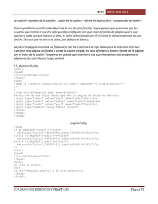 [PHP] IDSYSTEMS 2011
CUADERNO DE EJERCICIOS Y PRACTICAS Página 75
setcookie( <nombre de la cookie>, <valor de la cookie>, <fecha de expiración>, <carpeta del servidor>)
Con un problema sencillo entenderemos el uso de esta función. Supongamos que queremos que los
usuarios que entran a nuestro sitio puedan configurar con qué color de fondo de página quiere que
aparezca cada vez que ingresa al sitio. Al color seleccionado por el visitante lo almacenaremos en una
cookie. En caso que no exista el color, por defecto es blanco.
La primera página mostrará un formulario con tres controles de tipo radio para la selección del color.
También esta página verificará si existe la cookie creada, en caso afirmativo fijará el fondo de la página
con el valor de la cookie. Tengamos en cuenta que la primera vez que ejecutemos este programa la
página es de color blanco, luego variará
57_alumnos15.php
<html>
<head>
<title>Problema</title>
</head>
<body
<?php if (isset($_COOKIE['color'])) echo " bgcolor="$_COOKIE[color]""
?>
>
<form action="pagina2.php" method="post">
Seleccione de que color desea que sea la página de ahora en más:<br>
<input type="radio" value="rojo" name="radio">Rojo<br>
<input type="radio" value="verde" name="radio">Verde<br>
<input type="radio" value="azul" name="radio">Azul<br>
<input type="submit" value="Crear cookie">
</form>
</body>
</html>
pagina2.php
<?php
if ($_REQUEST['radio']=="rojo")
setcookie("color","#ff0000",time()+60*60*24*365,"/");
elseif ($_REQUEST['radio']=="verde")
setcookie("color","#00ff00",time()+60*60*24*365,"/");
elseif ($_REQUEST['radio']=="azul")
setcookie("color","#0000ff",time()+60*60*24*365,"/");
?>
<html>
<head>
<title>Problema</title>
</head>
<body>
Se creó la cookie.
<br>
<a href="pagina1.php">Ir a la otra página</a>
</body>
</html>
 