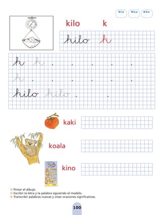 Pintar el dibujo.
Escribir la letra y la palabra siguiendo el modelo.
Transcribir palabras nuevas y crear oraciones significativas.
100
D í a M e s A ñ o
kilo k
kino
kaki
koala
pag 100-109:Maquetación 1 5/10/07 17:16 Página 100
 