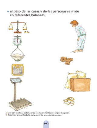 Unir con una línea cada balanza con los elementos que se puedan pesar.
Reconocer diferentes balanzas y comentar vivencias personales.
102
el peso de las cosas y de las personas se mide
en diferentes balanzas.
pag 100-109:Maquetación 1 5/10/07 17:17 Página 102
 