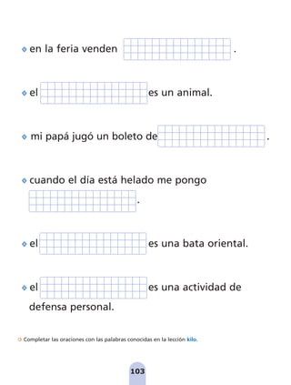 Completar las oraciones con las palabras conocidas en la lección kilo.
103
en la feria venden .
el es un animal.
mi papá jugó un boleto de .
cuando el día está helado me pongo
.
el es una bata oriental.
el es una actividad de
defensa personal.
pag 100-109:Maquetación 1 5/10/07 17:17 Página 103
 