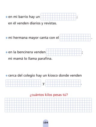 104
en mi barrio hay un ;
en él venden diarios y revistas.
mi hermana mayor canta con el .
en la bencinera venden ;
mi mamá lo llama parafina.
cerca del colegio hay un kiosco donde venden
y .
¿cuántos kilos pesas tú?
pag 100-109:Maquetación 1 5/10/07 17:17 Página 104
 