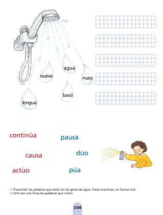 Transcribir las palabras que están en las gotas de agua. Crear oraciones, en forma oral.
Unir con una línea las palabras que riman.
106
continúa
actúo
causa
pausa
dúo
púa
lengua
nuez
baúl
agua
nueve
pag 100-109:Maquetación 1 5/10/07 17:17 Página 106
 