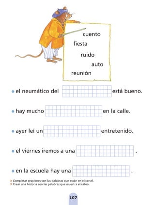 107
fiesta
ruido
el neumático del está bueno.
hay mucho en la calle.
ayer leí un entretenido.
el viernes iremos a una .
en la escuela hay una .
auto
reunión
cuento
Completar oraciones con las palabras que están en el cartel.
Crear una historia con las palabras que muestra el ratón.
pag 100-109:Maquetación 1 5/10/07 17:17 Página 107
 