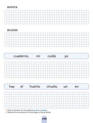 108
Crear oraciones con las palabras aurora y acuoso.
Ordenar las oraciones en forma lógica y transcribirlas.
cuaderno. mi cuido yo
hay el huerto ciruelo. un en
aurora
acuoso
pag 100-109:Maquetación 1 5/10/07 17:17 Página 108
 