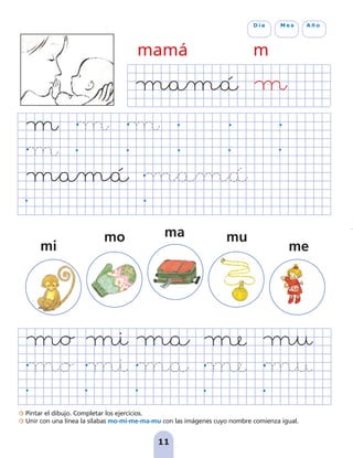 Pintar el dibujo. Completar los ejercicios.
Unir con una línea la sílabas mo-mi-me-ma-mu con las imágenes cuyo nombre comienza igual.
mu
me
mo
mi
11
D í a M e s A ñ o
mamá m
ma
pag 5-18:Maquetación 1 31/10/07 15:32 Página 11
 