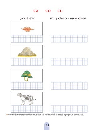 Escribir el nombre de lo que muestran las ilustraciones y al lado agregar un diminutivo.
111
ca co cu
¿qué es? muy chico - muy chica
pag 110-125:Maquetación 1 5/10/07 17:32 Página 111
 