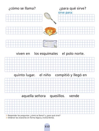 Responder las preguntas: ¿cómo se llama? y ¿para qué sirve?
Ordenar las oraciones en forma lógica y transcribirlas.
BANCO MONEDITAS
pagar a
la cantidad de
Aquiles Peña
docientos quince pesos
215
112
viven en los esquimales el polo norte.
quinto lugar. el niño compitió y llegó en
aquella señora quesillos. vende
¿cómo se llama? ¿para qué sirve?
sirve para:
pag 110-125:Maquetación 1 5/10/07 17:32 Página 112
 
