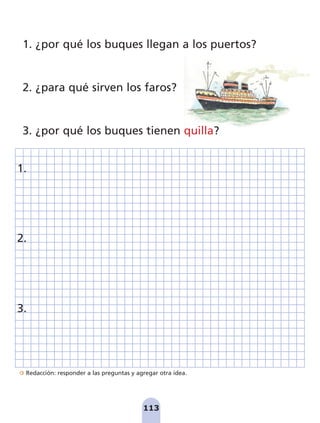 Redacción: responder a las preguntas y agregar otra idea.
113
1. ¿por qué los buques llegan a los puertos?
2. ¿para qué sirven los faros?
3. ¿por qué los buques tienen quilla?
1.
2.
3.
pag 110-125:Maquetación 1 5/10/07 17:32 Página 113
 