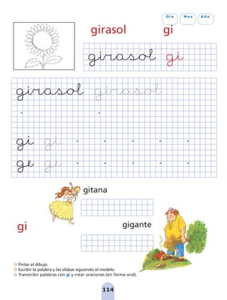 Pintar el dibujo.
Escribir la palabra y las sílabas siguiendo el modelo.
Transcribir palabras con gi y crear oraciones (en forma oral).
114
D í a M e s A ñ o
girasol gi
gi gigante
gitana
pag 110-125:Maquetación 1 5/10/07 17:32 Página 114
 