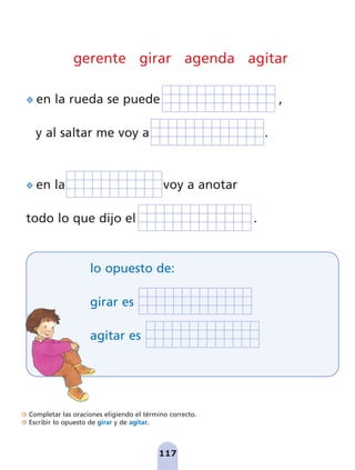 Completar las oraciones eligiendo el término correcto.
Escribir lo opuesto de girar y de agitar.
gerente girar agenda agitar
en la rueda se puede ,
y al saltar me voy a .
en la voy a anotar
todo lo que dijo el .
117
lo opuesto de:
girar es
agitar es
pag 110-125:Maquetación 1 5/10/07 17:32 Página 117
 