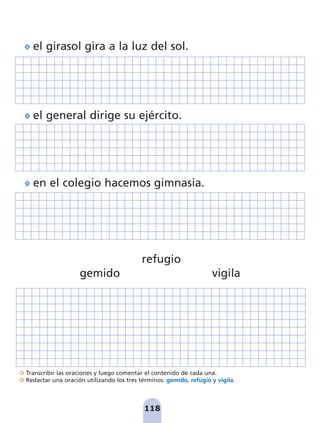 Transcribir las oraciones y luego comentar el contenido de cada una.
Redactar una oración utilizando los tres términos: gemido, refugio y vigila.
118
el girasol gira a la luz del sol.
el general dirige su ejército.
en el colegio hacemos gimnasia.
gemido
refugio
vigila
pag 110-125:Maquetación 1 5/10/07 17:32 Página 118
 