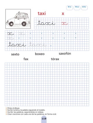Pintar el dibujo.
Escribir la letra y la palabra siguiendo el modelo.
Escribir las palabras, separándolas en sílabas.
Crear oraciones con cada una de las palabras, en forma oral.
119
D í a M e s A ñ o
taxi x
sexto
fax
boxeo
tórax
saxofón
pag 110-125:Maquetación 1 5/10/07 17:32 Página 119
 