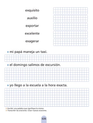 Escribir una palabra que signifique lo mismo.
Transcribir las oraciones. Crear nuevas oraciones.
121
yo llego a la escuela a la hora exacta.
el domingo salimos de excursión.
exquisito
auxilio
exportar
excelente
exagerar
mi papá maneja un taxi.
pag 110-125:Maquetación 1 5/10/07 17:33 Página 121
 