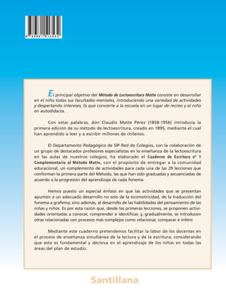 Santillana
El principal objetivo del Método de Lectoescritura Matte consiste en desarrollar
en el niño todas sus facultades mentales, introduciendo una variedad de actividades
y despertando intereses, lo que convierte a la escuela en un lugar de recreo y al niño
en autodidacta.
Con estas palabras, don Claudio Matte Pérez (1858-1956) introducía la
primera edición de su método de lectoescritura, creado en 1895, mediante el cual
han aprendido a leer y a escribir millones de chilenos.
El Departamento Pedagógico de SIP Red de Colegios, con la colaboración de
un grupo de destacados profesores especialistas en la enseñanza de la lectoescritura
en las aulas de nuestros colegios, ha elaborado el Cuaderno de Escritura nº 1
Complementario al Método Matte, con el propósito de entregar a la comunidad
educacional, un complemento de actividades para cada una de las 29 lecciones que
conforman la primera parte del Método, las que han sido graduadas y secuenciadas de
acuerdo a la progresión del aprendizaje de cada fonema.
Hemos puesto un especial énfasis en que las actividades que se presentan
apunten a un adecuado desarrollo no solo de la sicomotricidad, de la traducción del
fonema a grafema, sino además, al desarrollo de las habilidades del pensamiento de las
niñas y niños. Es por esta razón que, desde las primeras lecciones, se proponen activi-
dades orientadas a conocer, comprender e identificar, y, gradualmente, se introducen
otras relacionadas con procesos más complejos como relacionar, comparar e inferir.
Mediante este cuaderno pretendemos facilitar la labor de los docentes en
el proceso de enseñanza simultánea de la lectura y de la escritura, considerando
que esta es fundamental y decisiva en el aprendizaje de los niños en todas las
áreas del plan de estudio.
NUEVA TAPA Matte:Layout 1 5/10/07 18:45 Página 1
 