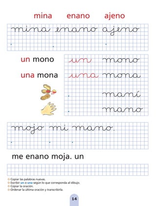 Copiar las palabras nuevas.
Escribir un o una según lo que corresponda al dibujo.
Copiar la oración.
Ordenar la última oración y transcribirla.
14
me enano moja. un
mina enano ajeno
un mono
una mona
pag 5-18:Maquetación 1 5/10/07 15:48 Página 14
 
